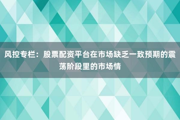 风控专栏：股票配资平台在市场缺乏一致预期的震荡阶段里的市场情