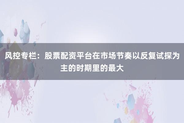 风控专栏：股票配资平台在市场节奏以反复试探为主的时期里的最大