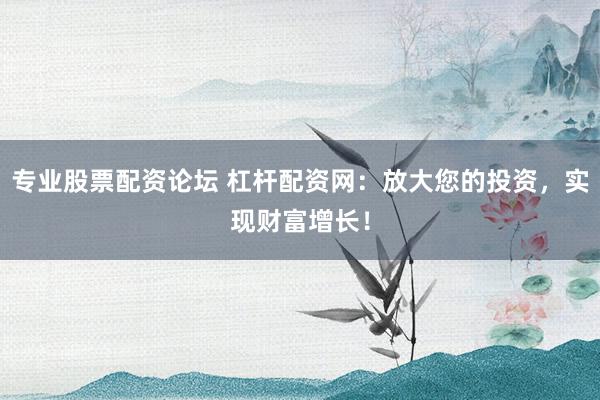 专业股票配资论坛 杠杆配资网：放大您的投资，实现财富增长！