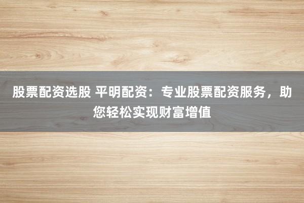股票配资选股 平明配资:专业股票配资服务,助您轻松实现财富增值