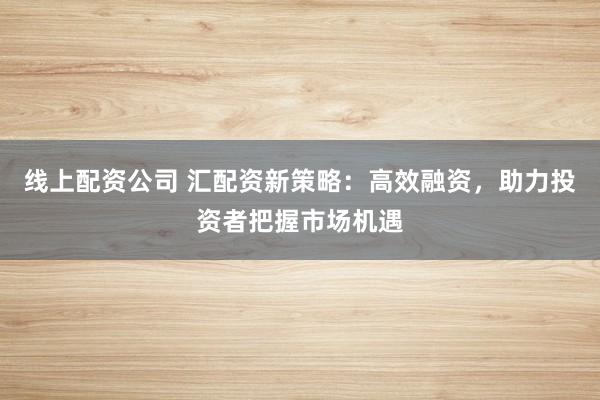 线上配资公司 汇配资新策略:高效融资,助力投资者把握市场机遇