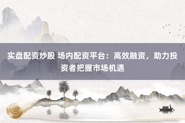 实盘配资炒股 场内配资平台:高效融资,助力投资者把握市场机遇