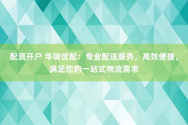 配资开户 华瑞优配:专业配送服务,高效便捷,满足您的一站式物流需求