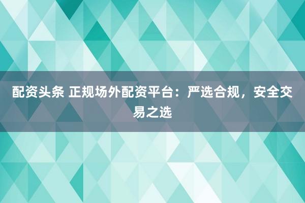 配资头条 正规场外配资平台：严选合规，安全交易之选