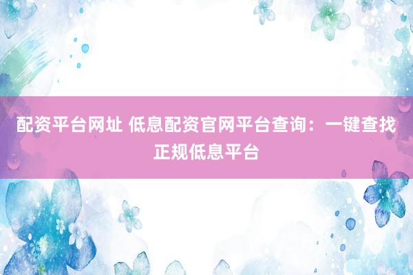 配资平台网址 低息配资官网平台查询:一键查找正规低息平台