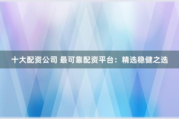 十大配资公司 最可靠配资平台：精选稳健之选