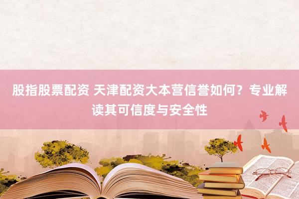 股指股票配资 天津配资大本营信誉如何？专业解读其可信度与安全性