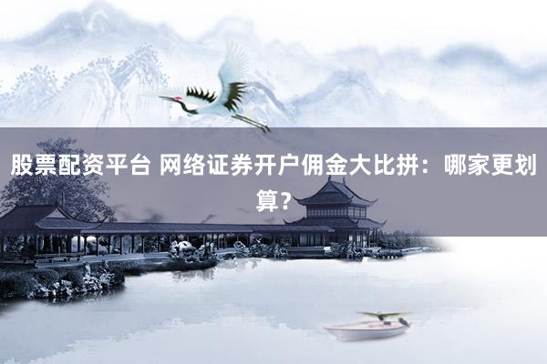 股票配资平台 网络证券开户佣金大比拼：哪家更划算？