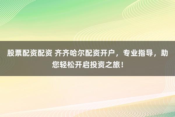 股票配资配资 齐齐哈尔配资开户，专业指导，助您轻松开启投资之旅！