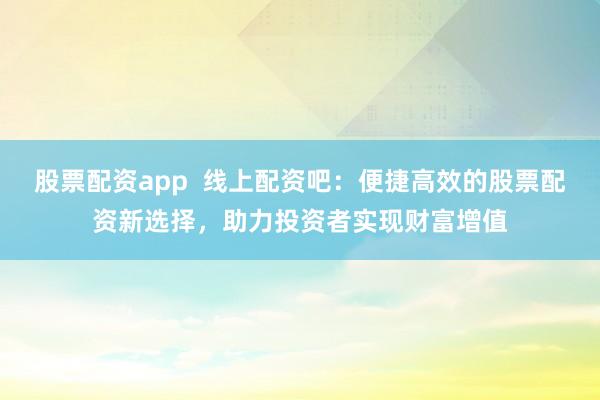 股票配资app  线上配资吧：便捷高效的股票配资新选择，助力投资者实现财富增值