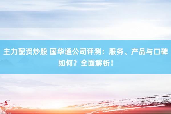 主力配资炒股 国华通公司评测：服务、产品与口碑如何？全面解析！