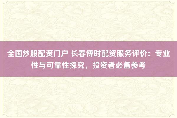 全国炒股配资门户 长春博时配资服务评价：专业性与可靠性探究，投资者必备参考