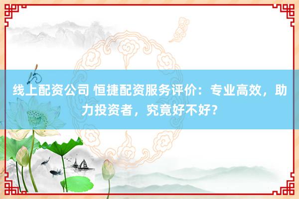 线上配资公司 恒捷配资服务评价：专业高效，助力投资者，究竟好不好？