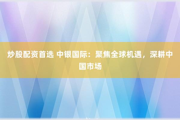 炒股配资首选 中银国际：聚焦全球机遇，深耕中国市场