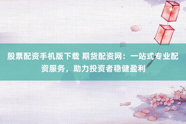 股票配资手机版下载 期货配资网：一站式专业配资服务，助力投资者稳健盈利