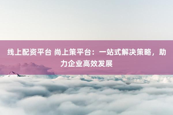 线上配资平台 尚上策平台：一站式解决策略，助力企业高效发展