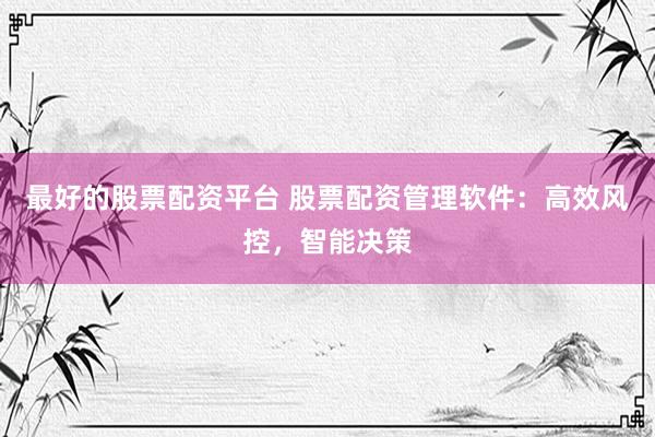 最好的股票配资平台 股票配资管理软件：高效风控，智能决策