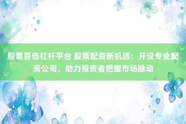 股票百倍杠杆平台 股票配资新机遇：开设专业配资公司，助力投资者把握市场脉动