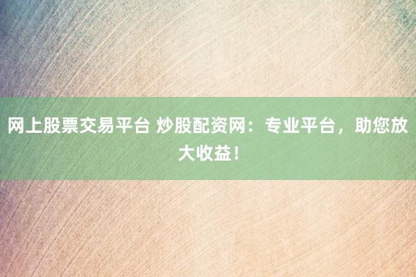 网上股票交易平台 炒股配资网：专业平台，助您放大收益！