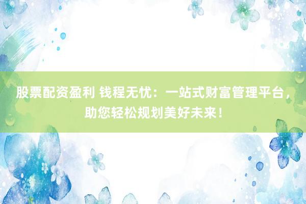股票配资盈利 钱程无忧：一站式财富管理平台，助您轻松规划美好未来！