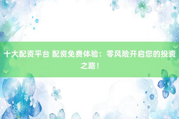 十大配资平台 配资免费体验：零风险开启您的投资之路！