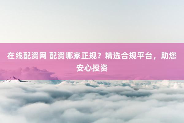 在线配资网 配资哪家正规？精选合规平台，助您安心投资