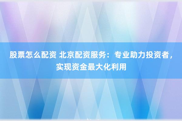 股票怎么配资 北京配资服务：专业助力投资者，实现资金最大化利用
