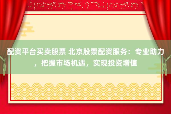 配资平台买卖股票 北京股票配资服务：专业助力，把握市场机遇，实现投资增值