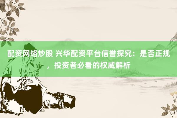配资网络炒股 兴华配资平台信誉探究:是否正规,投资者必看的权威解析