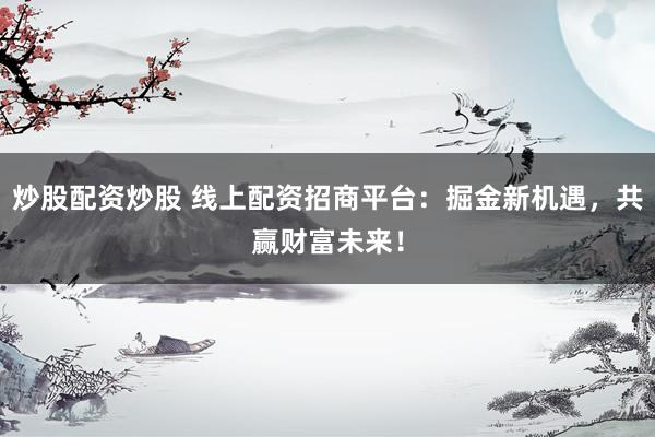 炒股配资炒股 线上配资招商平台：掘金新机遇，共赢财富未来！