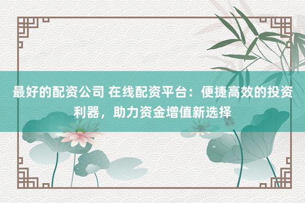 最好的配资公司 在线配资平台：便捷高效的投资利器，助力资金增值新选择