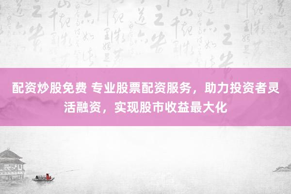 配资炒股免费 专业股票配资服务，助力投资者灵活融资，实现股市收益最大化