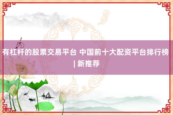 有杠杆的股票交易平台 中国前十大配资平台排行榜 | 新推荐