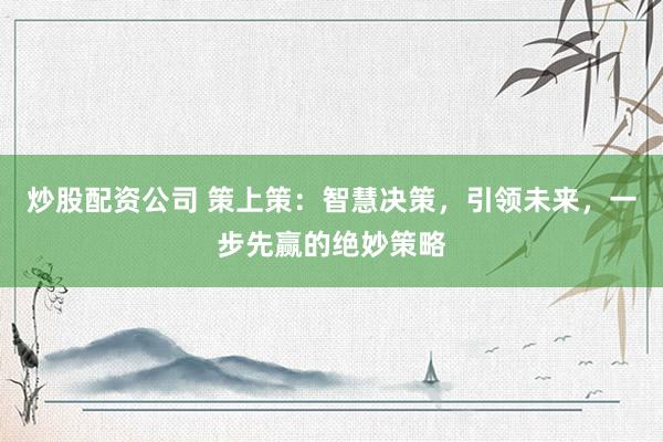 炒股配资公司 策上策：智慧决策，引领未来，一步先赢的绝妙策略