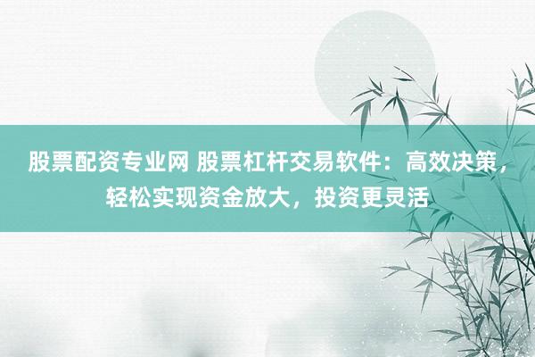 股票配资专业网 股票杠杆交易软件：高效决策，轻松实现资金放大，投资更灵活