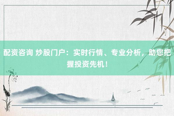配资咨询 炒股门户：实时行情、专业分析，助您把握投资先机！