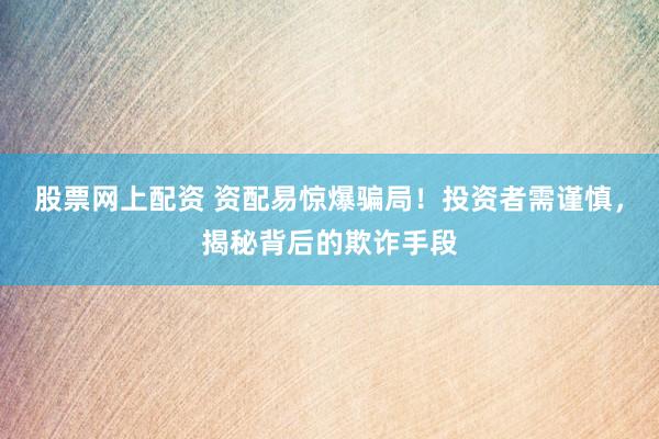 股票网上配资 资配易惊爆骗局！投资者需谨慎，揭秘背后的欺诈手段