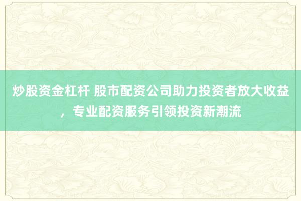 炒股资金杠杆 股市配资公司助力投资者放大收益，专业配资服务引领投资新潮流