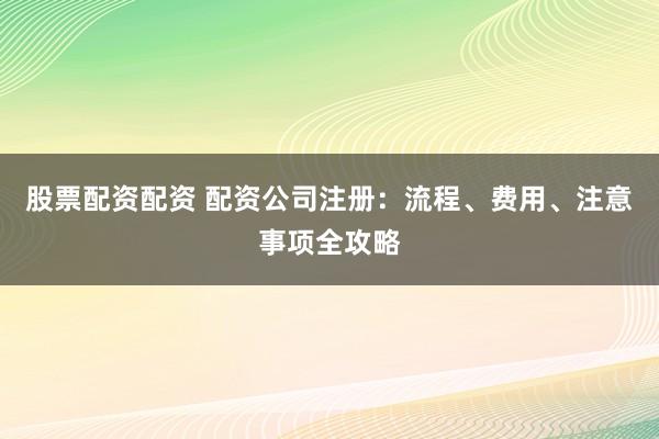 股票配资配资 配资公司注册：流程、费用、注意事项全攻略