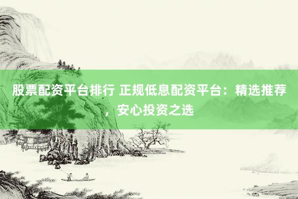 股票配资平台排行 正规低息配资平台：精选推荐，安心投资之选