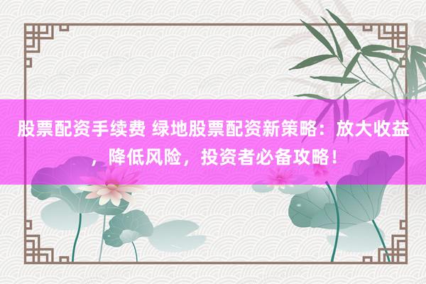 股票配资手续费 绿地股票配资新策略：放大收益，降低风险，投资者必备攻略！