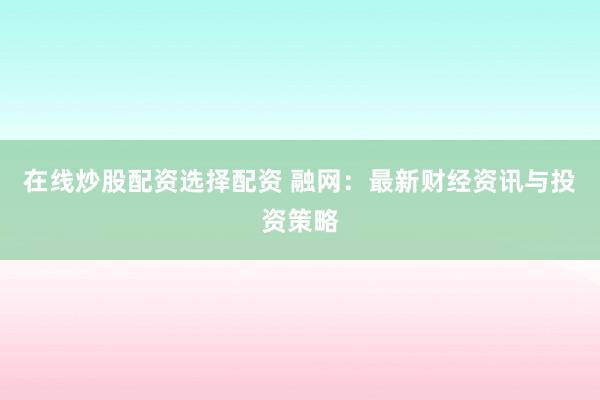 在线炒股配资选择配资 融网：最新财经资讯与投资策略