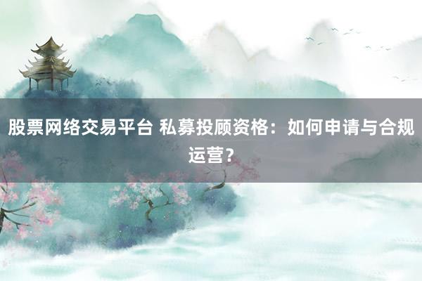 股票网络交易平台 私募投顾资格：如何申请与合规运营？