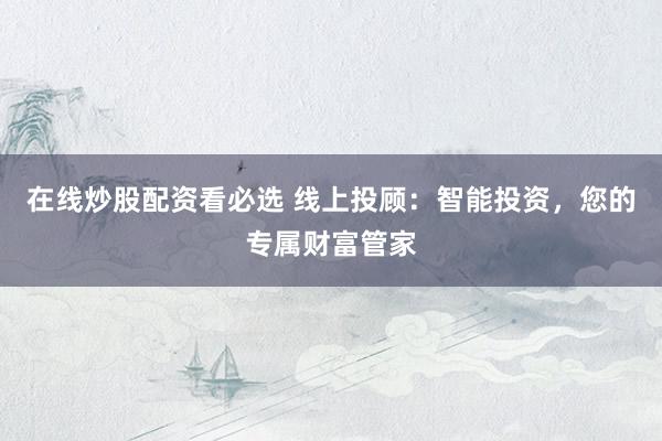 在线炒股配资看必选 线上投顾：智能投资，您的专属财富管家