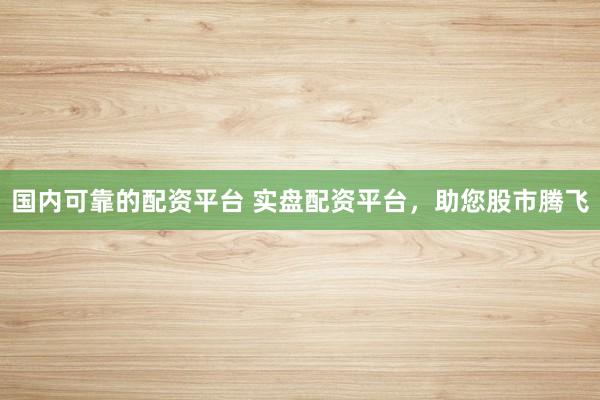 国内可靠的配资平台 实盘配资平台，助您股市腾飞