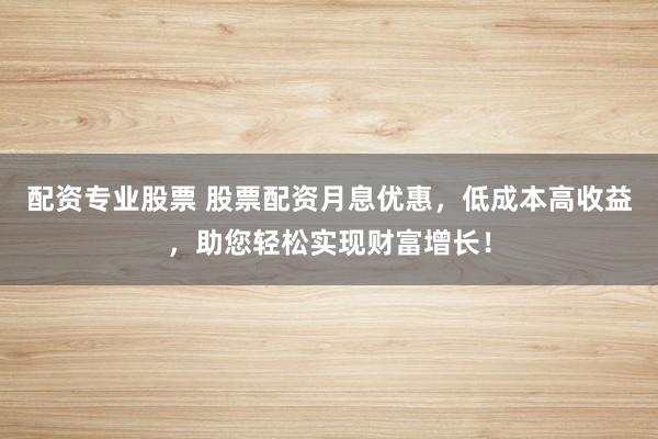 配资专业股票 股票配资月息优惠，低成本高收益，助您轻松实现财富增长！