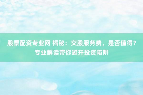 股票配资专业网 揭秘:交股服务费,是否值得?专业解读带你避开投资陷阱