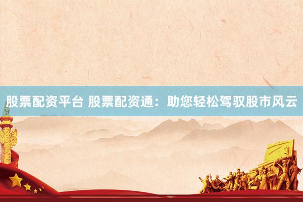 股票配资平台 股票配资通：助您轻松驾驭股市风云