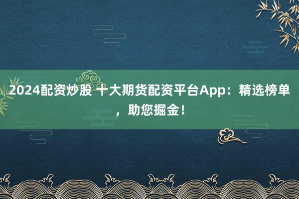2024配资炒股 十大期货配资平台App：精选榜单，助您掘金！