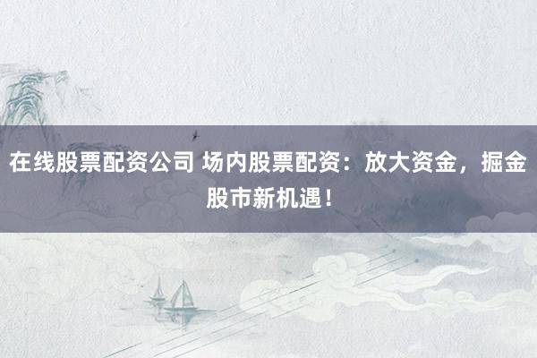 在线股票配资公司 场内股票配资:放大资金,掘金股市新机遇!